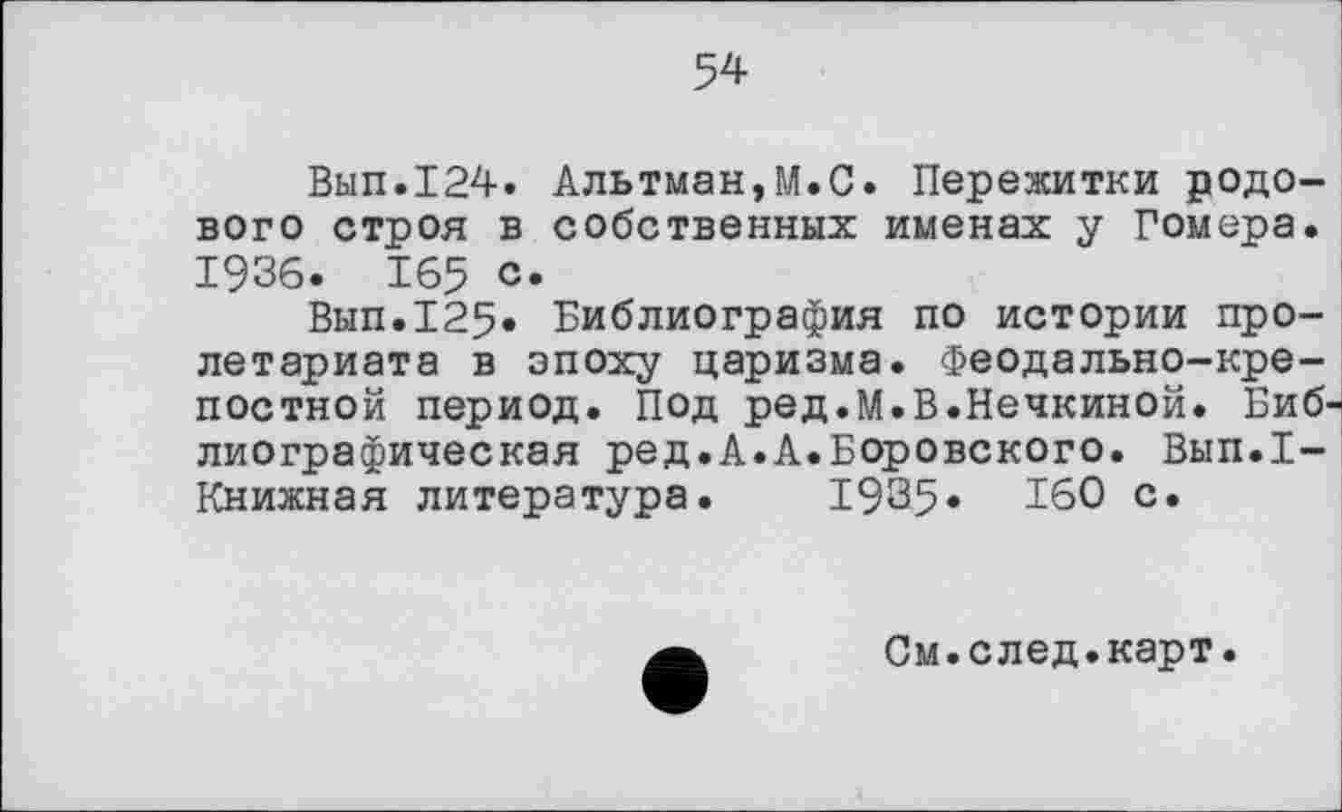 ﻿54
Вып.124. Альтман,М.С. Пережитки родового строя в собственных именах у Гомера. 1936. 165 с.
Вып.125. Библиография по истории пролетариата в эпоху царизма. Феодально-крепостной период. Под ред.М.В.Нечкиной. Библиографическая ред.А.А.Боровского. Вып.1-Книжная литература. 1935» 160 с.
См.след.карт.